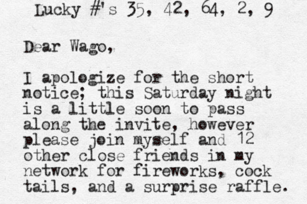 Dear Wago, I apologize for the short notice; this Saturday night is a little soon to pass along the invite, however please join myself and 12 other close friends in my network for fireworks, cock tails, and a surprise raffle. Lucky #'s 35, 42, 64, 2, 9 