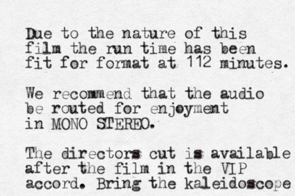Due to the nature of this film the run time has been fit for format at 112 minutes. We recommend that the audio be routed for enjoyment in MONO STEREO. The directors cut is available after the film in the VIP accord. Bring the kaleidoscope 