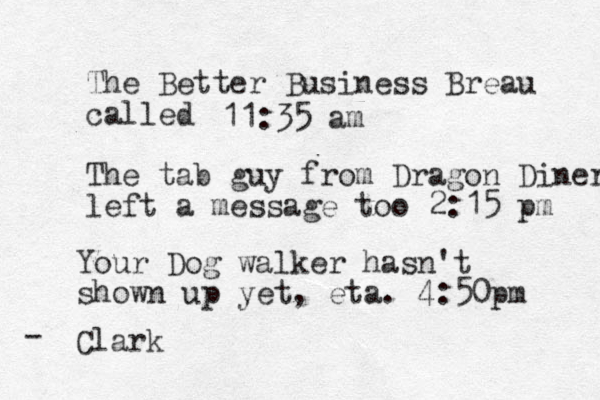 The Better Business Breau called The tab guy from Dragon Diner left a message too 2:15 pm 11:35 am Your Dog walker hasn't shown up yet, eta. 4:50pm Clark - 