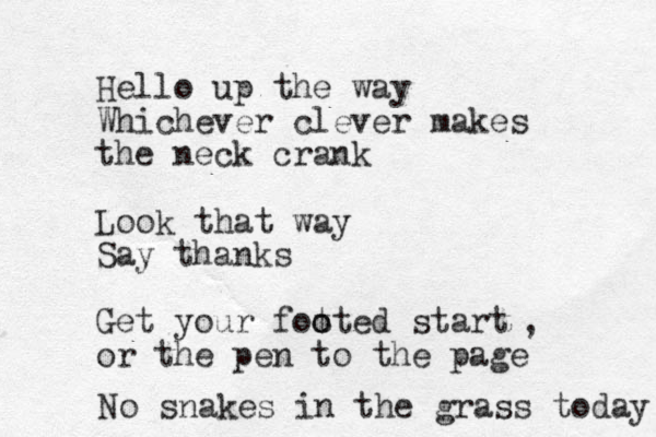 Hello up the way Whichever clever makes the neck crank Look that way Say thanks Get your fotted o o start or the pen to the page , No snake s in the grass today 