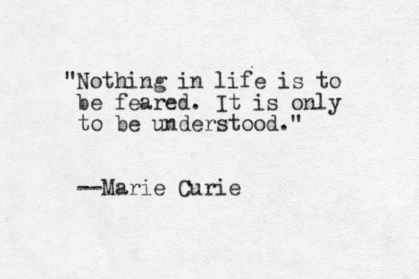 "Nothing in life is to be feared. It is only to be understood." --Marie Curie