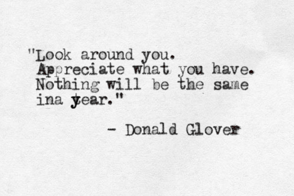 "Look around you. Appreciate what you have. Nothing will be the same ina tear y y ." - Donald Glover 