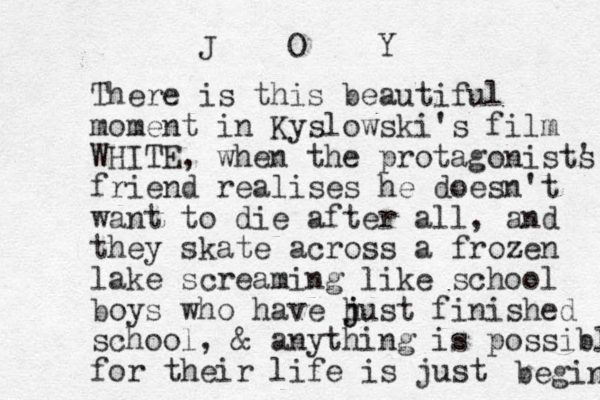 There is this beautiful moment in Kyslowski's film WHITE, when the protagonist' s friend realises he doesn't want to die after all, and they skate across a frozen lake screaming like school boys who have h j just finished school, & anything is possible for their life is just begin J O Y 