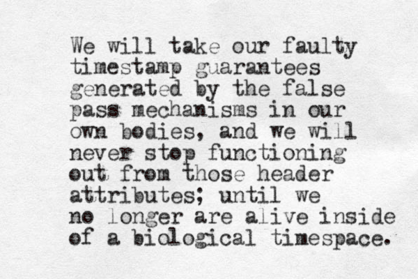 We will take our faulty timestamp guarantees generated by the false pass mechanisms in our own bodies, and we will never stop functioning out from those header attributes; until we no longer are alive inside of a biological timespace. 