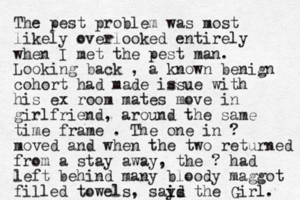 The pest problem was most likely overlooked entirely when I met the pest man. Looking back , a known benign cohort had made issue with his ex room mates move in girlfriend , around the same time frame . The one in ? moved and when the two returned from a stay away, the ? had left behind many bloody maggot filled towels , says the i id i Girl. 