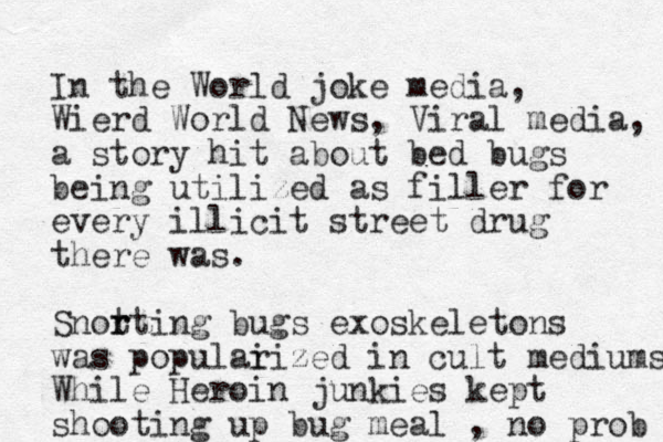 In the World joke media, Wierd World News, Viral media, a story hit about bed bugs being utilized as filler for every illicit street drug there was. Snot r rting bugs exoskeletons was populai rized in cult mediums While Heroin junkies kept shooting up bug meal , no prob 