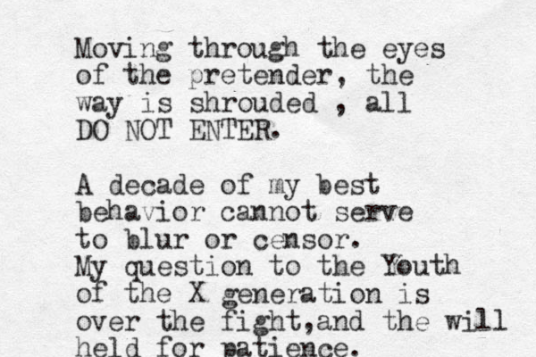 Moving through the eyes of the pretender , the way is shrouded , all DO NOT ENTER. A decade of my best behavior cannot serve to blur or censor. My question to the Youth of the X generation is over the fight a , nd the will held for patience.