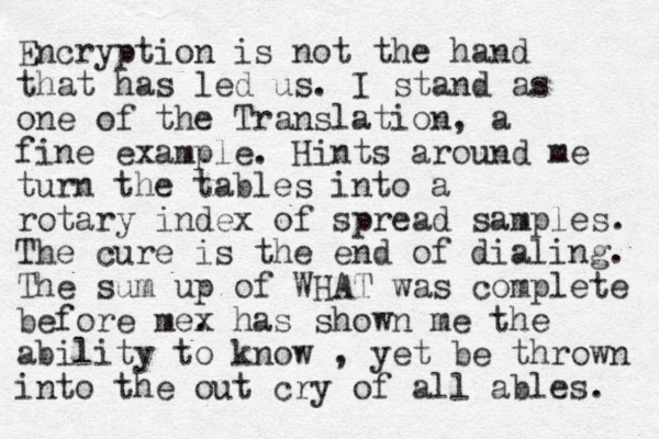 Encryption is not the hand that has led us. I stand as one of the Translation, a fine example. Hints around me turn the tables into a rotary index of spread samples. The cure is the end of dialing. The sum up of WHAT was complete before me. x has shown me the ability to know , yet be thrown into the out cry of all ables. 
