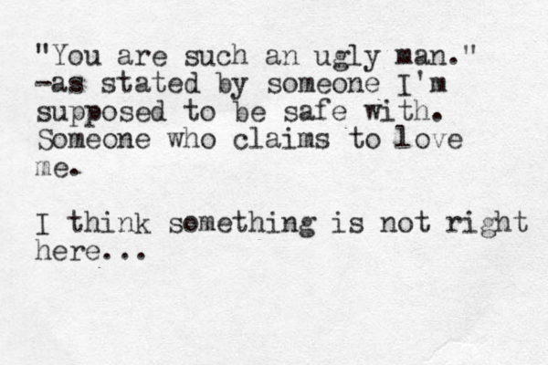 "You are such an ugly man." -as stated by someone I'm supposed to be safe with . Someone who claims to love me. I think something is not right here... 