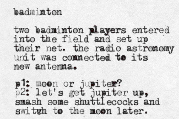 badminton two badminton players entered in to the field and set up their net. the radio astronomy unit was connected to its new antenna. p1: moon or jupiter? p2: let's get jupiter up, smash some shuttlecocks and switv ch to the moon later . 