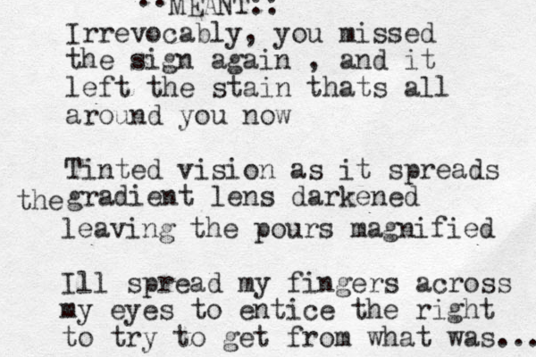 Irrevocably, you missed the sign again , and it left the stain thats all around you now Tinted vision as it spreads gradient lens darkened the leaving the pours magnified Ill spread my fingers across my eyes to entice the right to try to get from what was ... :: MEANT:: 