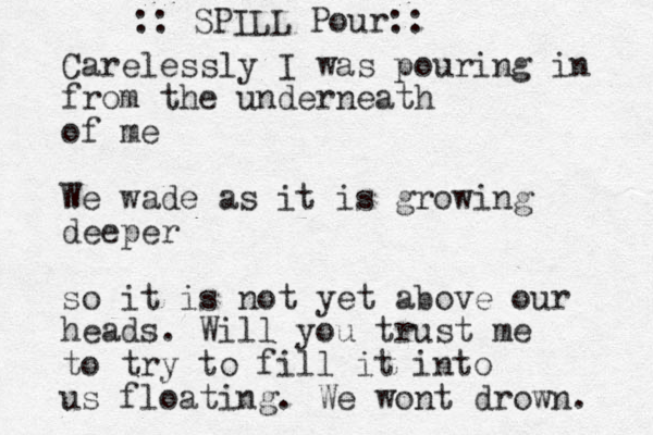 Carelessly I was pouring in from the underneath of me We wade as it is growing deeper so it is not yet above our heads. Will you trust me to try to fill it into us floating. We wont drown. :: SPILL Pour:: 