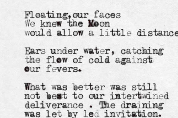 Floating our faces , We knew the Moon would allow a little distance Ears under water, catching the flow of cold against our fevers. What was better was still not best to our intertwined deliverance . The draining was let by led invitation. 