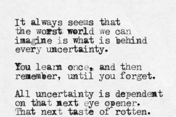 It always seems that the worst world we can imagine is what is behind every uncertainty. You learn once, and then remember, until you forget. All uncertainty is dependent on that next eye opener. That next taste of rotten. 
