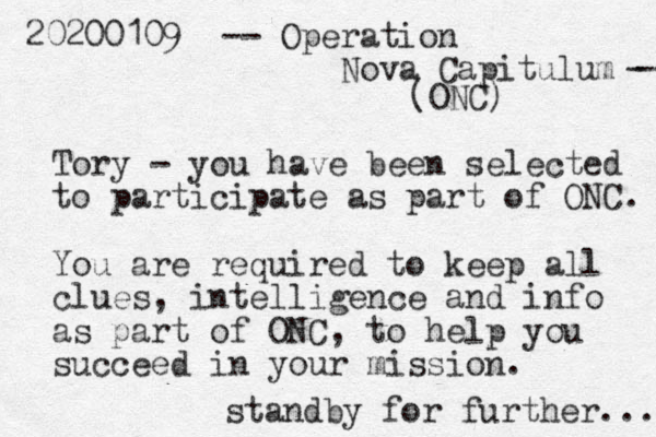 20200109 -- Operation Nova Capitulum -- - (ONC) Tory - you have been selected to participate as part of ONC. You are required to keep all clues, intelligence and info as part of ONC, to help you succeed in your mission . standby for further... 