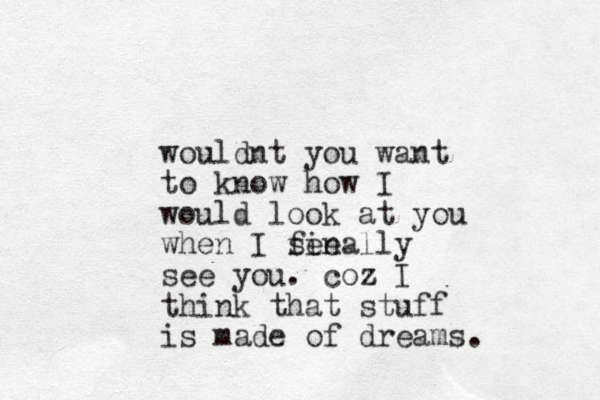 wouldnt you want to know how I would look at you when I see finally see you. coz I think that stuff is made of dreams.