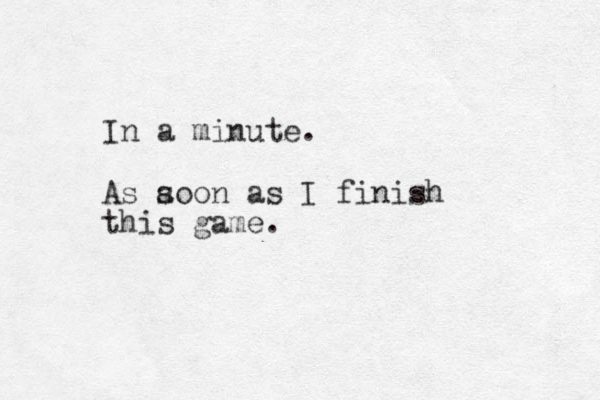 In a minute. As aoon as s I finish this game.