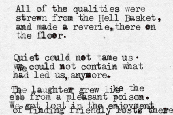 All of the qualities were strewn from the Hell Basket and made a reverie there on the floor. , , Quiet could not tame us we could not contain what had led us anymore. . We , Te h he laughter grew li e ke ke the ebb from a pleasant poison We got lost in the enjoyment of finding friendly lost. s there . 