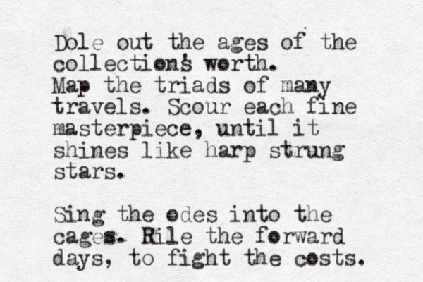 Dole out the ages of the collections ' worth. Map the triads of many travels. Scour each fine masterpiece , until it shines like harp strung stars. Sing the odes into the cages. Rile the forward days , to fight the costs. 
