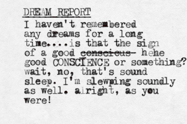 I haven't remembered any dreams for a long time....is that the sign of a good conscious _ ---------- hehe good CONSCIENCE or something? wait, no, that's sound sleep. I'm slewping soundly as well. alright, as you were! DREAM REPORT ____________ 