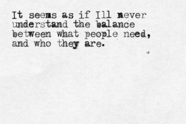 It seems as if Ill never understand the balance between what people need, and who they are. 