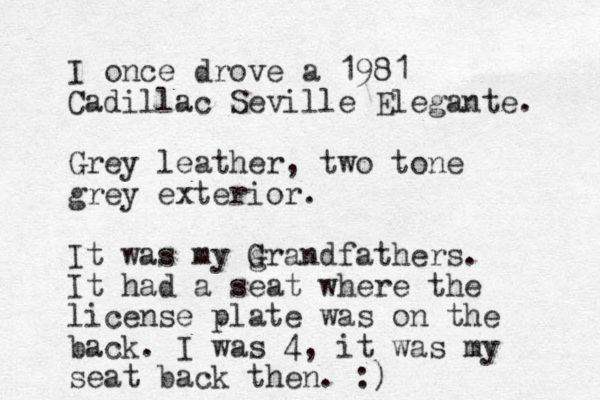 I once drove a 1981 Cadillac Seville Elegante. Grey leather, two tone grey exterior. It was my grandfathers G G . It had a seat where the license plate was on the back. I was 4, it was my seat back then. :)