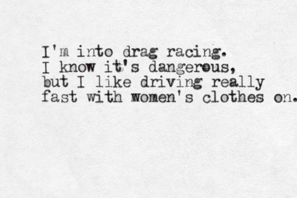I 'm into drag racing. I know it's dangerous, but I like driving really fast with m women's clothes on. 