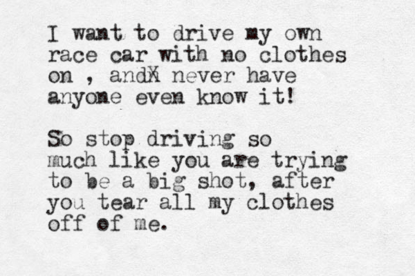 I want to drive my own race car with no clothes on , andn X never have anyone even know it! So stop driving so much like you are trying to be a big shot, after you tear all my clothes off of me. 