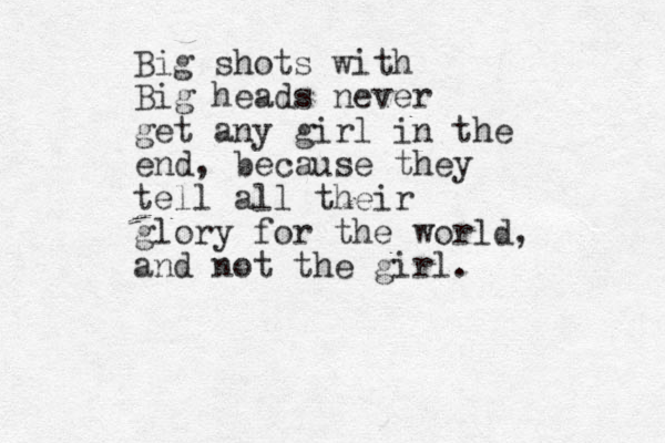 Big shots with Big heads never get any girl in the end, because they tell all their glory for the world, and not the girl.