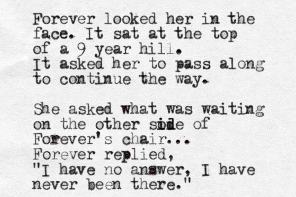 Forever looked her in the face. It sat at the top of a 9 year hill. It asked her to pass along to continue the way. She asked what was waiting on the other soi i id de of Forever's chair... Forever replied, "I have no answer, I have never been there."