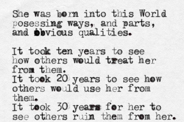 She was born into this World posessing ways, and parts, and ib o o obvious qualities. It took ten years to see how others would treat her from them. It took 20 years to see how others would use her from them. It took 30 years for her to see others ruin them from her. 