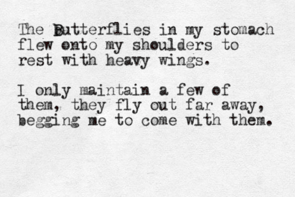 The b B Butterflies in my stomach flew onto my shoulders to rest with heavy wings. I only maintain a few of them, they fly out far away, begging me to come with them. 