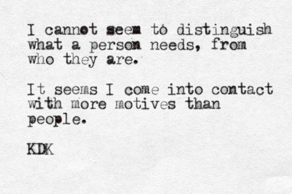 I cannot seem to distinguish what a person needs, from who they are. It seems I come into contact with more motives than people. KDK
