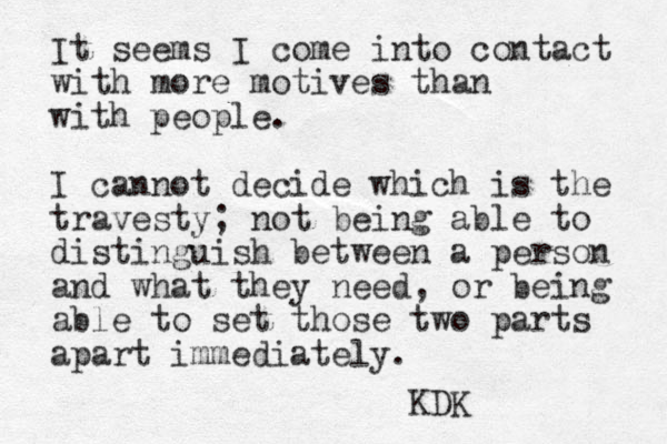 It seems I come into contact with more motives than with people. I cannot decide which is the travesty; not being able to distinguish between a person and what they need, or being able to set those two parts apart immediately. KDK
