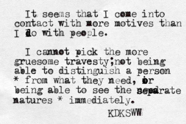 It seems that I come into contact with more motives than I I d d do with people. I cannot pick the more gru uesome travesty; not being able to distinguish a person from * what they need, ir o i o o being able to see e the need s s sep pa arate natures * immediately. KDKSWW