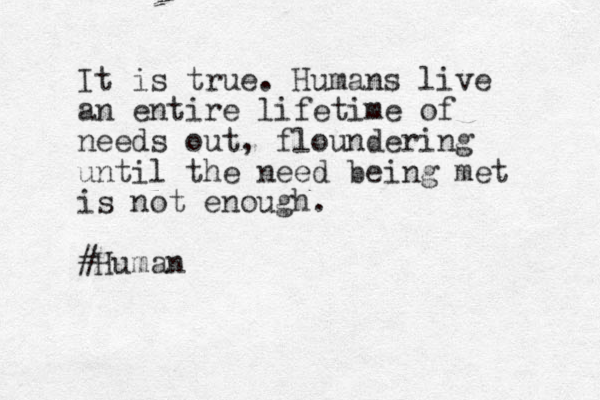It is true. Humans live an entire lifetime of needs out, floundering until the need being met is not enough. #Human