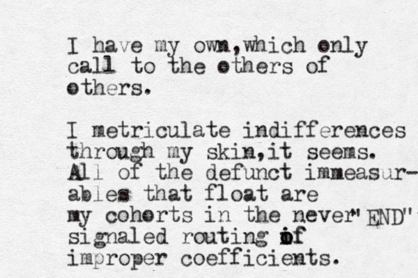 I have my own which , only call to the others of others. I metriculate indifferences through my skin it , seems. All of the defunct immeasur- ables that float are my cohorts in the never signaled routing if o i o of improper coefficients. END " " 