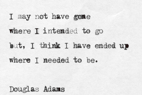 I may not have gone where I intended to go but, I think I have ended up where I needed to be. Douglas Adams