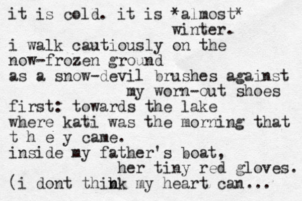 it is cold . it is *almost* winter. i walk cautiously on the now-frozen z ground as a snow-devil brushes against my worn-out shoes first: towards the lake where kati was the morning that t h e y came. inside my father's boat, her tiny red gloves. (i dont thibk n n my heart can ... 