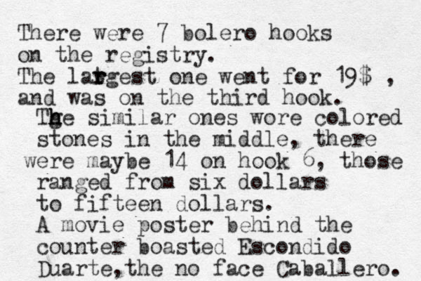 There were 7 bolero hooks on the registry. The latgest r r r one went for 19$ and was on the third hook. , Tg h h h he similar ones wore colored stones in the middle, there were maybe 14 on hook 6, those ranged from six dollars to fifteen dollars. A movie poster behind the counter boasted Escondido Duarte the no face Caballero. ,