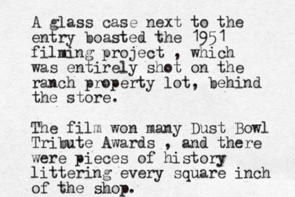 A glass case next to the entry boasted the 1951 filming project , which was entirely shot on the ranch property lot, behind the store. The film won many Dust Bowl Tribute Awards , and there were pieces of history littering every square inch of the shop. 