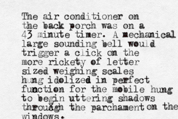 The air conditioner on the back porch was on a 43 minute timer. A mechanical large sounding bell would trigger a click on the more rickety of letter sized weighing scales hung idolizes d d in perfect fuc n n nction for the mobile to begin uttering shadows throucg X h the parchament windows on the hung . 