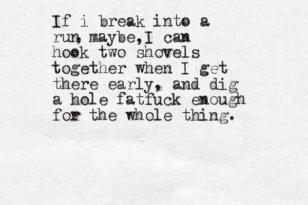 If i break into a run maybe I can hook two shovels together when I get there early, and dig a hole fatfuck enough for the whole thing. , , 