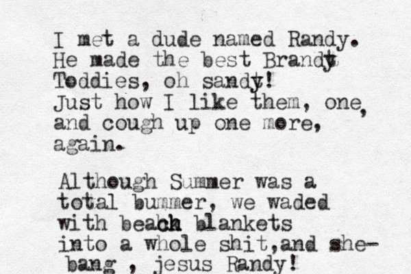 I met a dude named Randy. He made the best Brandt y Toddies, oh sandt y y! Just how I like them, one and cough up one more, again. , Although Summer was a total bummer, we waded with beack h h h ch blankets into a whole shit and , she- bang , jesus Randy!
