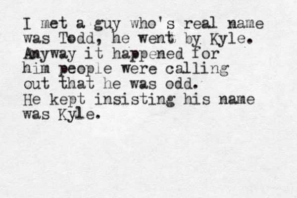 I met a guy who 's real name was Todd, he went by Kyle. Anyway it happened for him people were calling out that he was odd. He kept insisting his name was Kyle. 