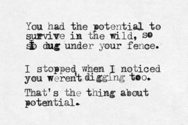 You had the potential to survive in the wild, so dug dug under your fence. I stopped when I noticed you werent ' digging too. That's the thing about potential. so I I I I 