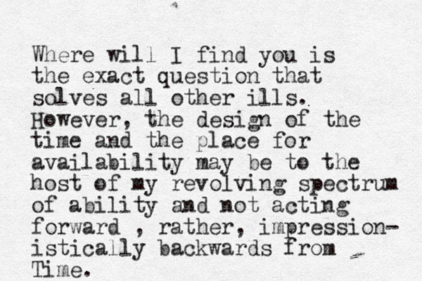 Where will I find you is the exact question that solves all other ills. However, the design of the time and the place for availability may be to the host of my revolving spectrum of ability and not acting forward , rather, impression- istically backwards from Time. 