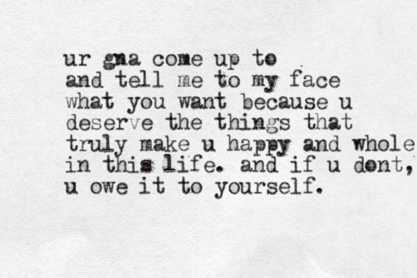 ur gna come up to and tell me to my face what you want because u deserve the things that truly make u happy and whole in this life. and if u dont, u owe it to yourself.