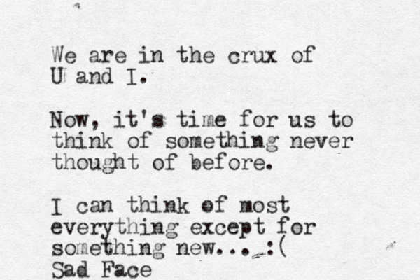 We are in the crux of U and I. Now, it's time for us to think of something never thought of before. I can think of most everything except for something new... :( Sad Face