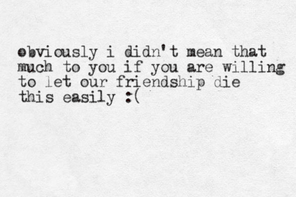 obviously i didn't mean that much to you if you are willing to let our friendship die thi s easily :( 